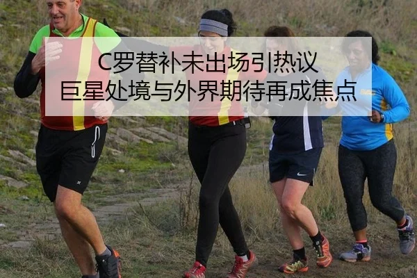 C罗替补未出场引热议 巨星处境与外界期待再成焦点